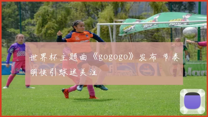 世界杯主题曲《gogogo》发布 节奏明快引球迷关注