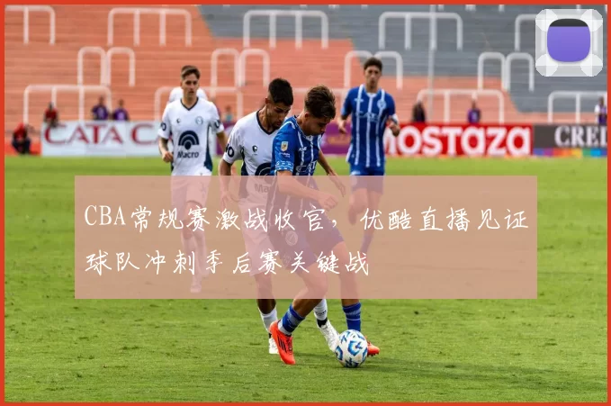 CBA常规赛激战收官，优酷直播见证球队冲刺季后赛关键战