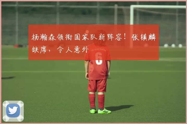 杨瀚森领衔国家队新阵容！张镇麟缺席，令人意外