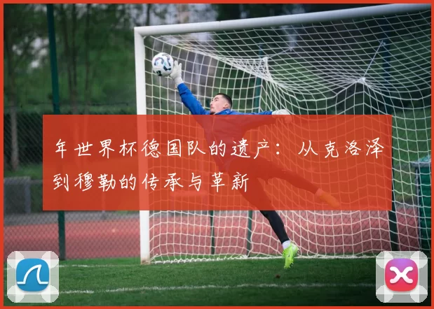 年世界杯德国队的遗产:从克洛泽到穆勒的传承与革新