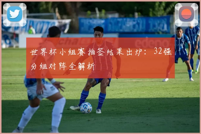 世界杯小组赛抽签结果出炉:32强分组对阵全解析