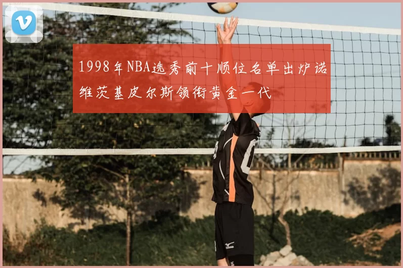 1998年NBA选秀前十顺位名单出炉诺维茨基皮尔斯领衔黄金一代