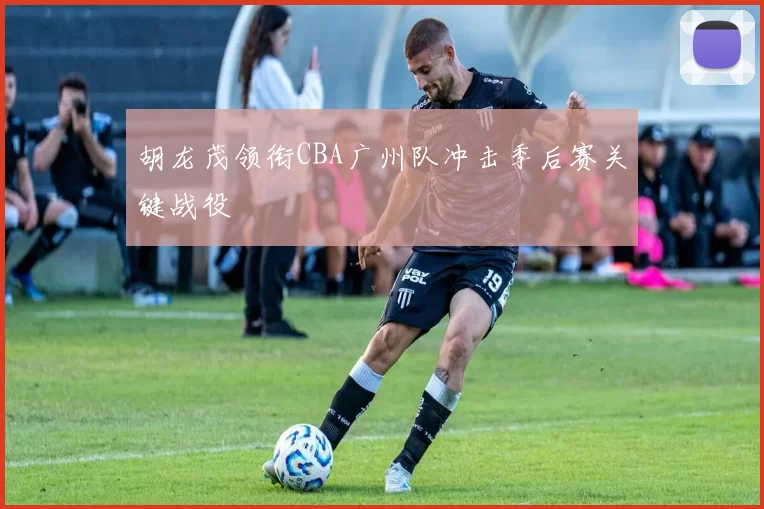 胡龙茂领衔CBA广州队冲击季后赛关键战役