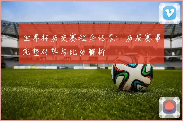 世界杯历史赛程全记录：历届赛事完整对阵与比分解析