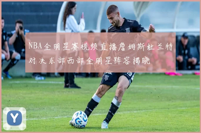 NBA全明星赛视频直播詹姆斯杜兰特对决东部西部全明星阵容揭晓