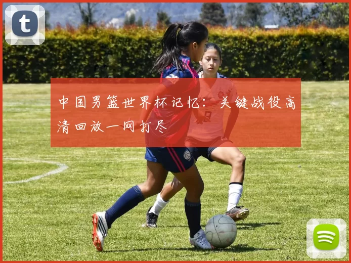 中国男篮世界杯记忆：关键战役高清回放一网打尽
