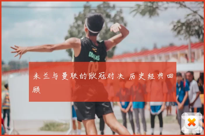 米兰与曼联的欧冠对决 历史经典回顾