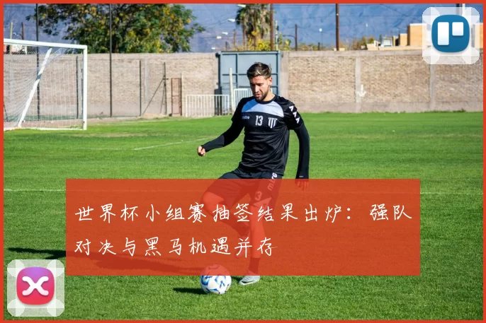 世界杯小组赛抽签结果出炉：强队对决与黑马机遇并存
