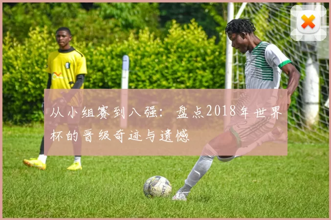 从小组赛到八强:盘点2018年世界杯的晋级奇迹与遗憾