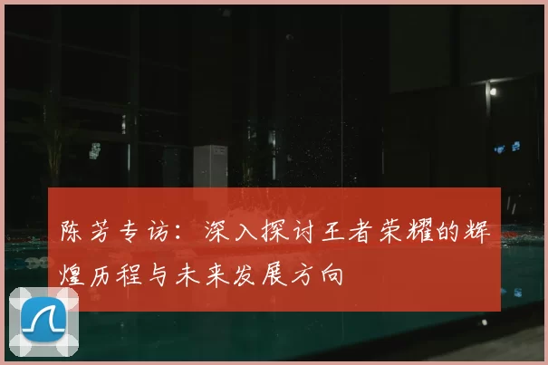 陈芳专访:深入探讨王者荣耀的辉煌历程与未来发展方向