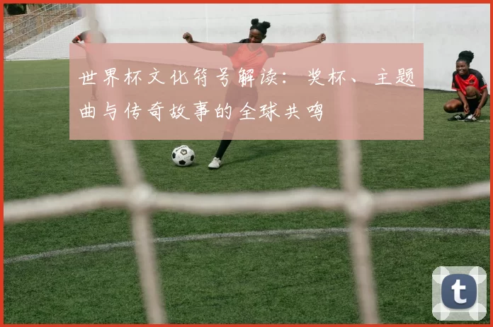 世界杯文化符号解读:奖杯、主题曲与传奇故事的全球共鸣