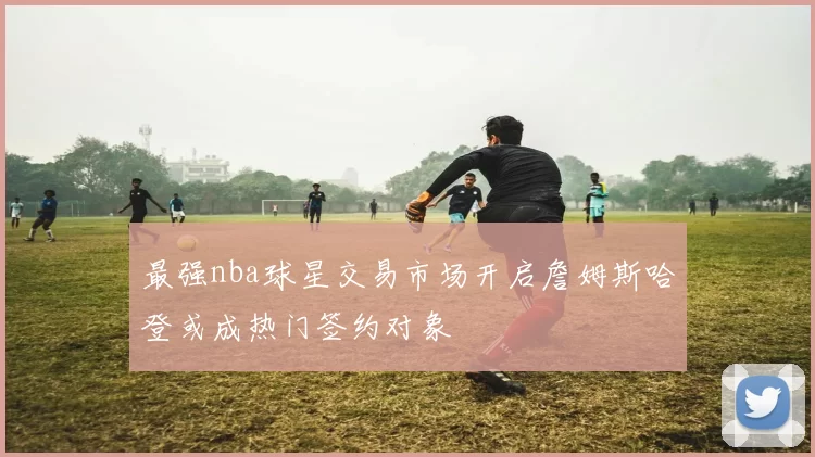 最强nba球星交易市场开启詹姆斯哈登或成热门签约对象