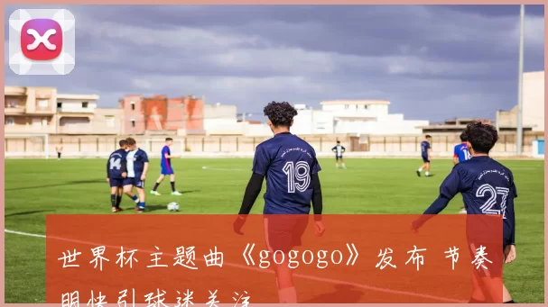 世界杯主题曲《gogogo》发布 节奏明快引球迷关注