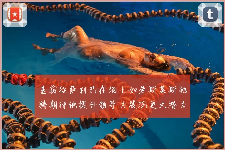 基翁称萨利巴在场上如劳斯莱斯驰骋期待他提升领导力展现更大潜力