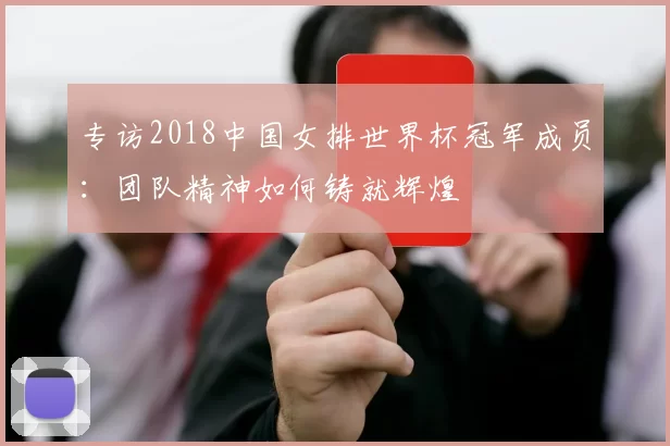 专访2018中国女排世界杯冠军成员:团队精神如何铸就辉煌