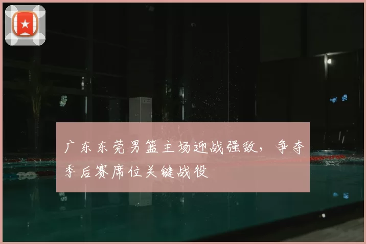 广东东莞男篮主场迎战强敌,争夺季后赛席位关键战役