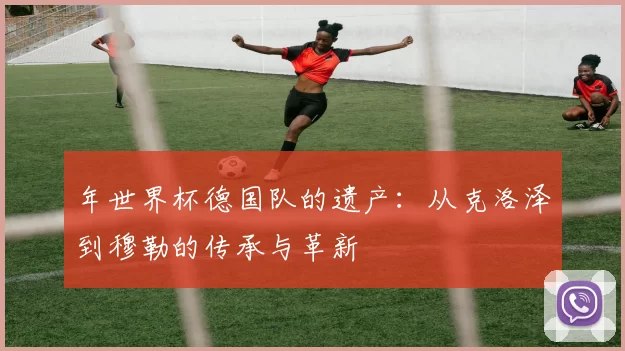 年世界杯德国队的遗产:从克洛泽到穆勒的传承与革新