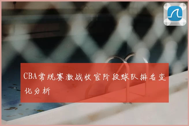 CBA常规赛激战收官阶段球队排名变化分析