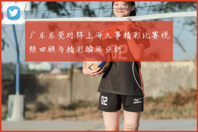 广东东莞对阵上海久事精彩比赛视频回顾与精彩瞬间分析