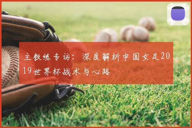 主教练专访：深度解析中国女足2019世界杯战术与心路