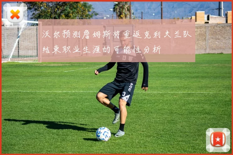 沃尔预测詹姆斯将重返克利夫兰队结束职业生涯的可能性分析