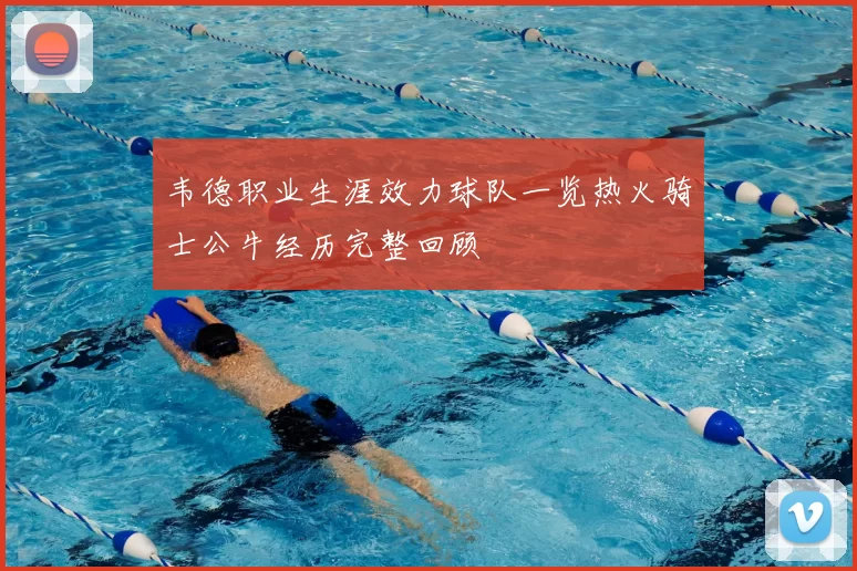 韦德职业生涯效力球队一览热火骑士公牛经历完整回顾