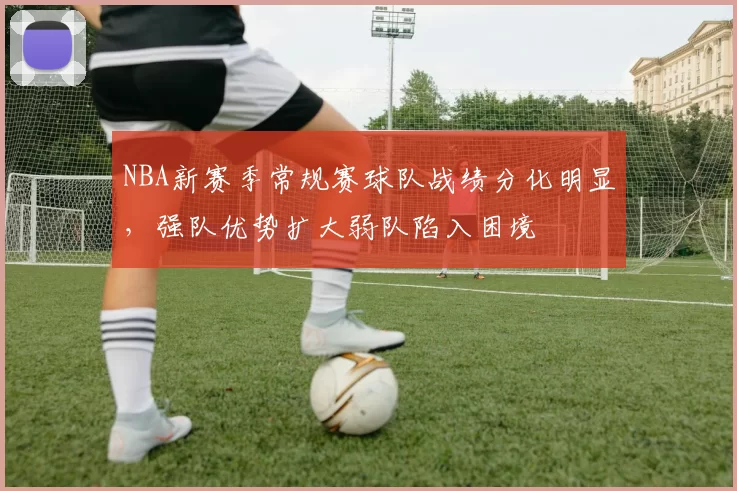 NBA新赛季常规赛球队战绩分化明显，强队优势扩大弱队陷入困境