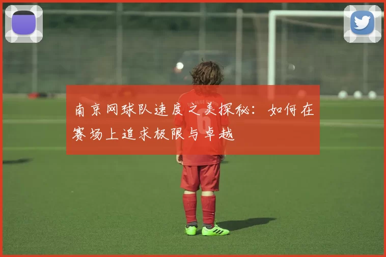 南京网球队速度之美探秘：如何在赛场上追求极限与卓越
