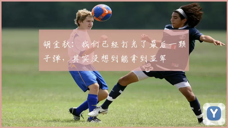 胡金秋：我们已经打光了最后一颗子弹，其实没想到能拿到亚军