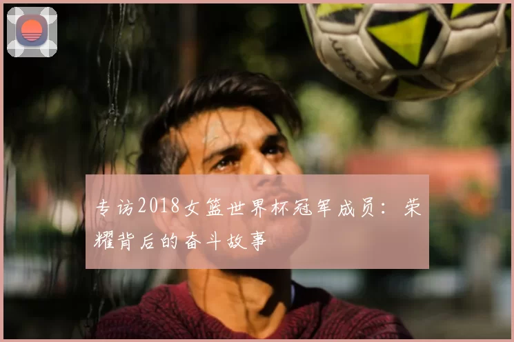 专访2018女篮世界杯冠军成员:荣耀背后的奋斗故事