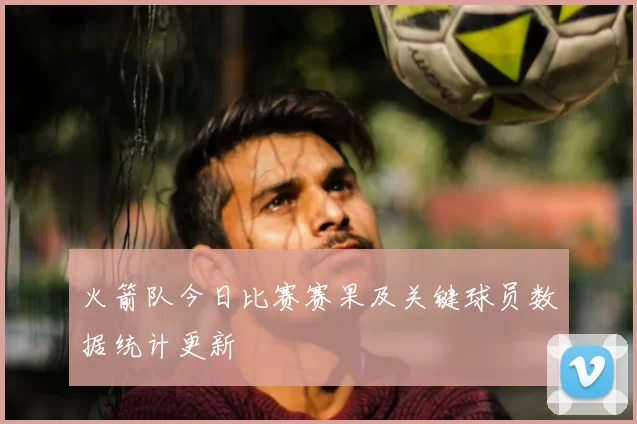 火箭队今日比赛赛果及关键球员数据统计更新