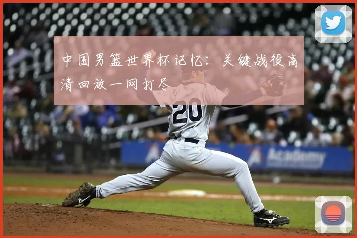 中国男篮世界杯记忆：关键战役高清回放一网打尽