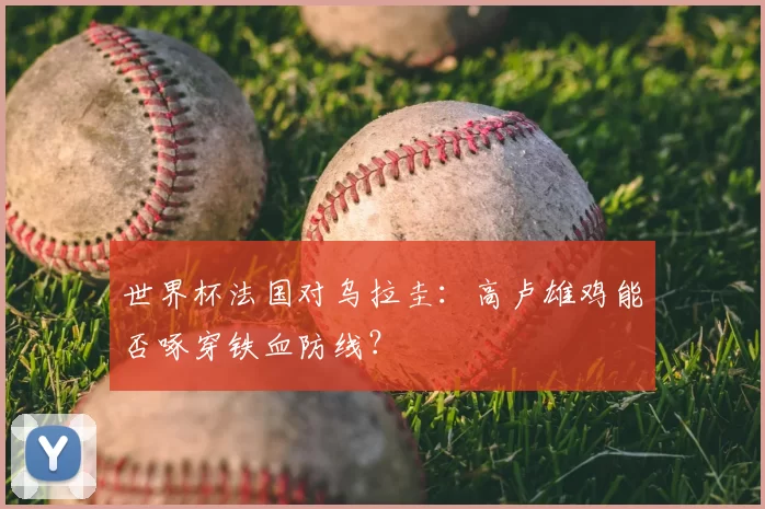 世界杯法国对乌拉圭：高卢雄鸡能否啄穿铁血防线？