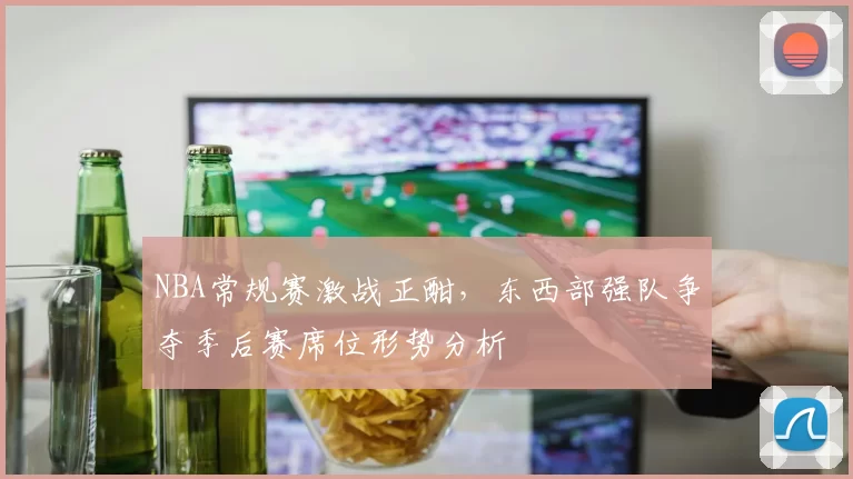 NBA常规赛激战正酣,东西部强队争夺季后赛席位形势分析