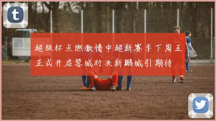 超级杯点燃激情中超新赛季下周五正式开启蓉城对决新鹏城引期待