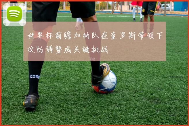 世界杯前瞻加纳队在奎罗斯带领下攻防调整成关键挑战