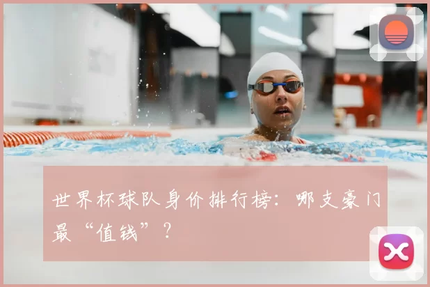 世界杯球队身价排行榜：哪支豪门最“值钱”？
