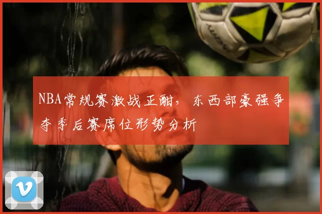 NBA常规赛激战正酣，东西部豪强争夺季后赛席位形势分析