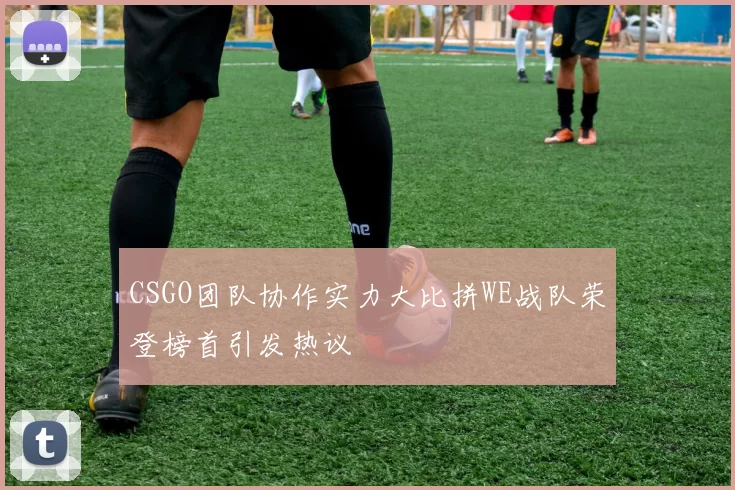 CSGO团队协作实力大比拼WE战队荣登榜首引发热议