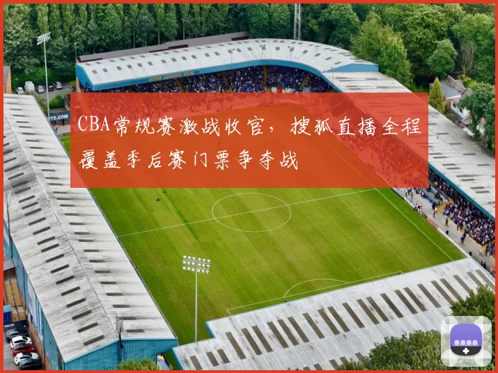 CBA常规赛激战收官,搜狐直播全程覆盖季后赛门票争夺战
