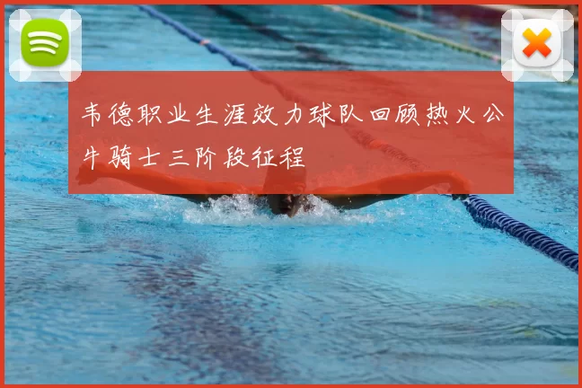 韦德职业生涯效力球队回顾热火公牛骑士三阶段征程