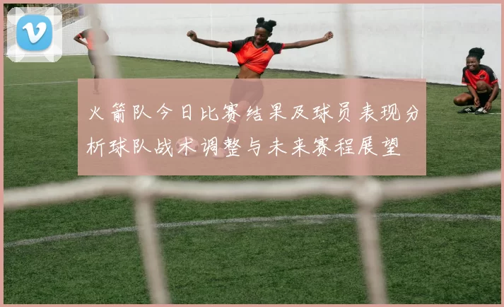 火箭队今日比赛结果及球员表现分析球队战术调整与未来赛程展望