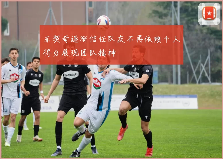 东契奇逐渐信任队友不再依赖个人得分展现团队精神