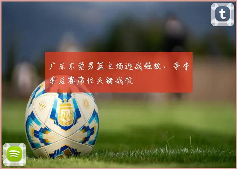 广东东莞男篮主场迎战强敌，争夺季后赛席位关键战役