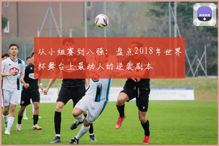 从小组赛到八强：盘点2018年世界杯舞台上最动人的逆袭剧本