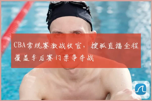 CBA常规赛激战收官，搜狐直播全程覆盖季后赛门票争夺战