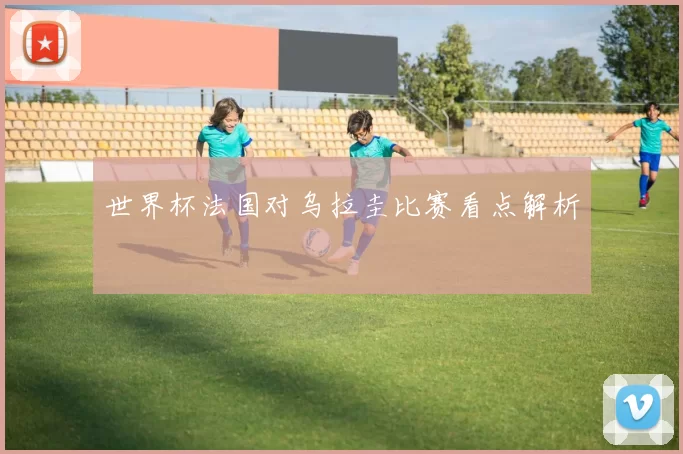 世界杯法国对乌拉圭比赛看点解析