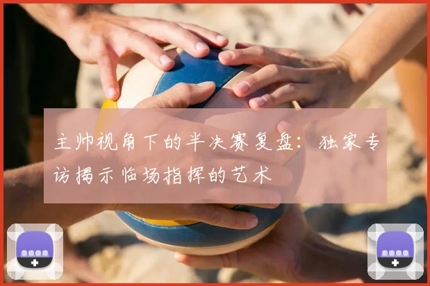 主帅视角下的半决赛复盘:独家专访揭示临场指挥的艺术