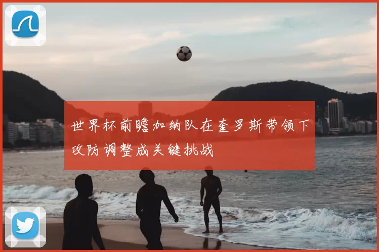 世界杯前瞻加纳队在奎罗斯带领下攻防调整成关键挑战