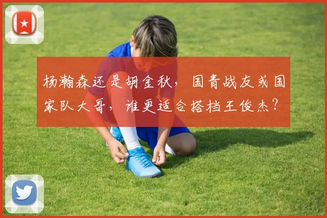 杨瀚森还是胡金秋，国青战友或国家队大哥，谁更适合搭档王俊杰？